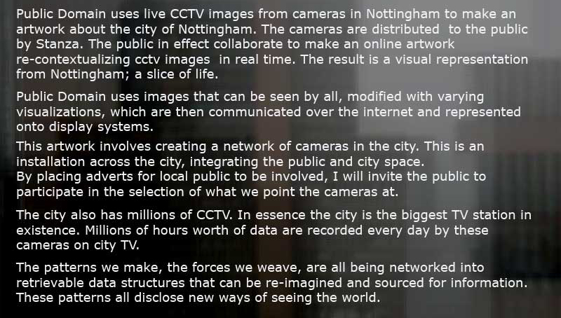 Public Domain by Stanza is an artwork using live CCTV cameras given away to members of the public. The project places real time CCTV feeds online, creating a randomised narrative of the city landscape and its population. The images are grabbed and placed online and mixed in a unique and custom built software surveillance suite.This first version used ten cameras in Nottingham in 2005. stanza, an artwork about the surveillance of public domain space , Surveilance artwork, surveillance performance, FACT, control space, public ,domain stanza, an artwork about the surveillance of public domain space , Surveilance artwork, surveillance performance, FACT, control space, public ,domain  